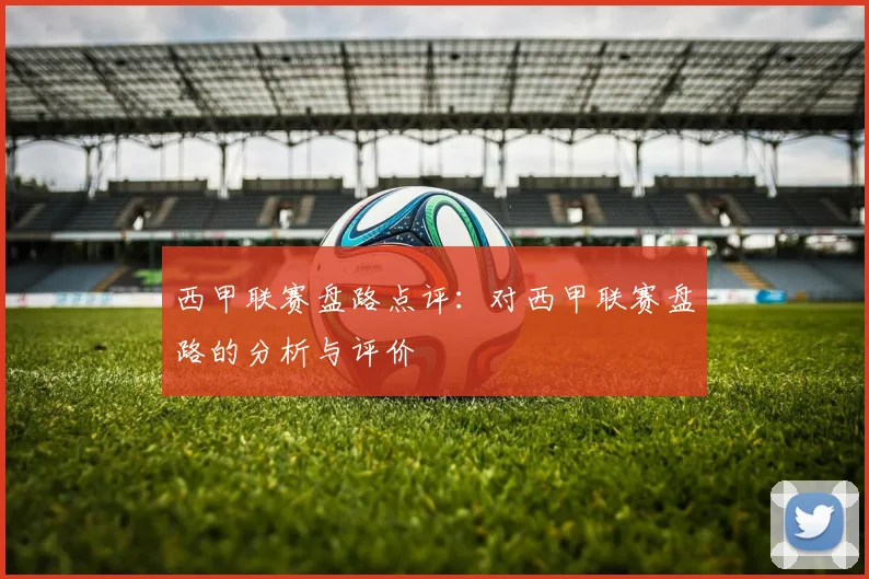 西甲联赛盘路点评:对西甲联赛盘路的分析与评价