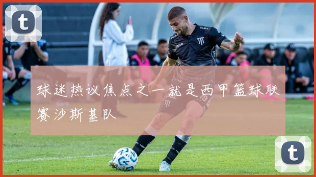 球迷热议焦点之一就是西甲篮球联赛沙斯基队